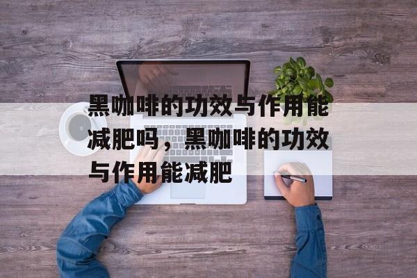黑咖啡的功效与作用能减肥吗，黑咖啡的功效与作用能减肥-第1张图片-