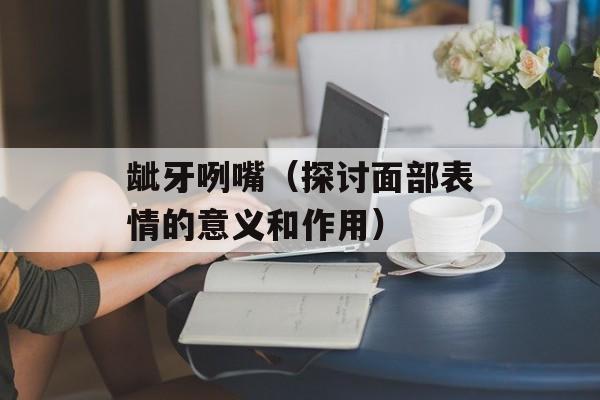 龇牙咧嘴（探讨面部表情的意义和作用）-第1张图片-
