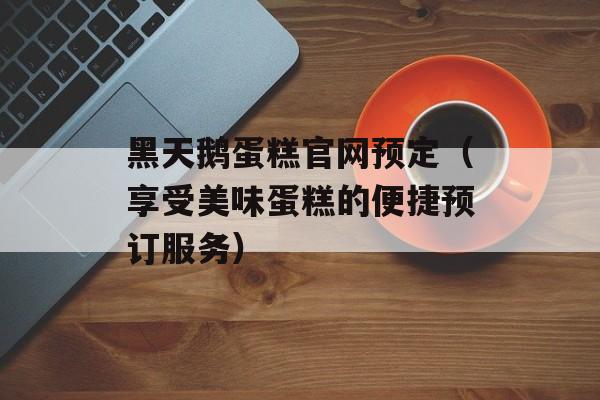 黑天鹅蛋糕官网预定（享受美味蛋糕的便捷预订服务）-第1张图片-