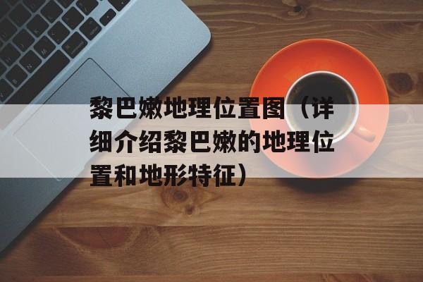 黎巴嫩地理位置图（详细介绍黎巴嫩的地理位置和地形特征）-第1张图片-