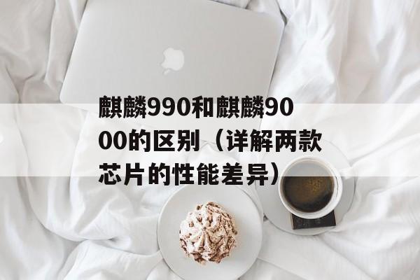 麒麟990和麒麟9000的区别（详解两款芯片的性能差异）-第1张图片-