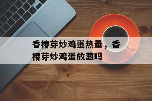 香椿芽炒鸡蛋热量，香椿芽炒鸡蛋放葱吗-第1张图片-