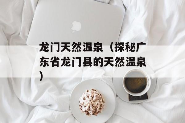 龙门天然温泉（探秘广东省龙门县的天然温泉）-第1张图片-