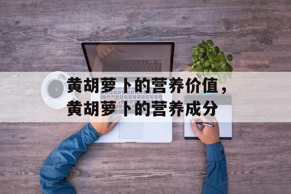 黄胡萝卜的营养价值，黄胡萝卜的营养成分-第1张图片-