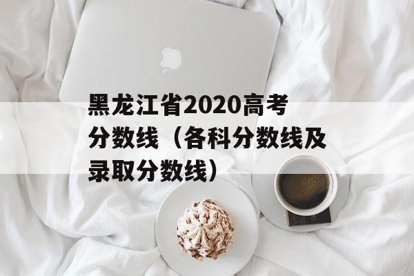 黑龙江省2020高考分数线（各科分数线及录取分数线）-第1张图片-