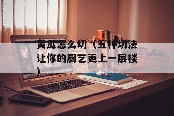 黄瓜怎么切（五种切法让你的厨艺更上一层楼）-第1张图片-