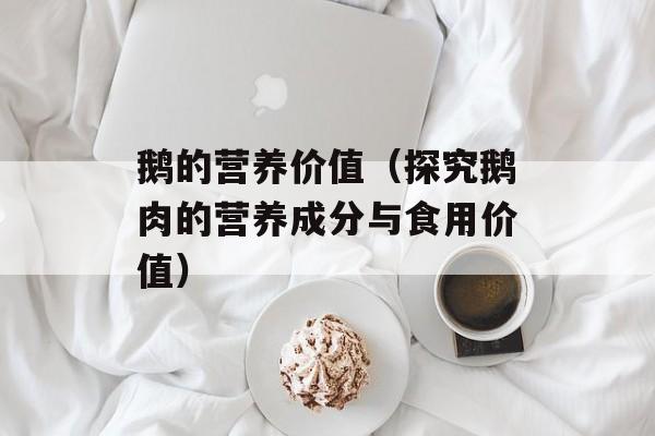 鹅的营养价值（探究鹅肉的营养成分与食用价值）-第1张图片-
