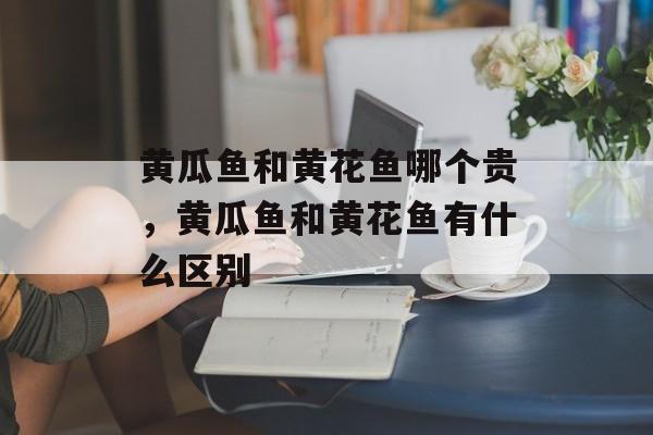 黄瓜鱼和黄花鱼哪个贵，黄瓜鱼和黄花鱼有什么区别-第1张图片-