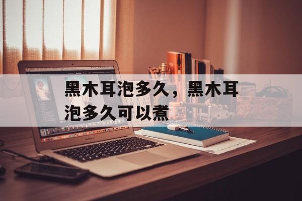 黑木耳泡多久，黑木耳泡多久可以煮-第1张图片-