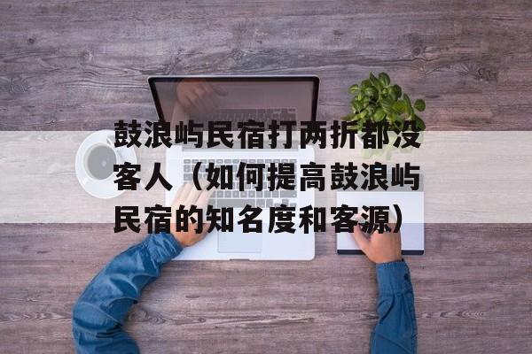 鼓浪屿民宿打两折都没客人（如何提高鼓浪屿民宿的知名度和客源）-第1张图片-