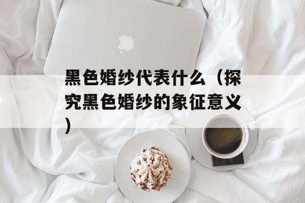 黑色婚纱代表什么（探究黑色婚纱的象征意义）-第1张图片-