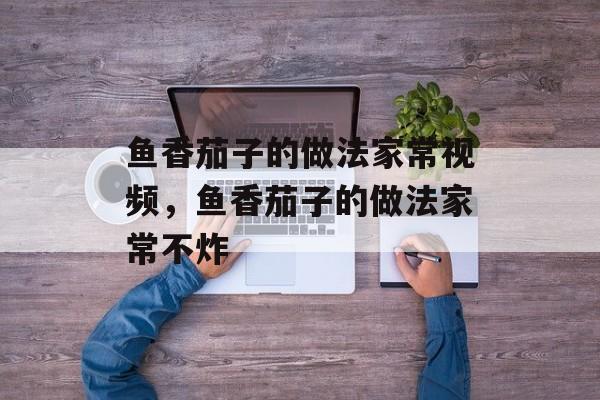 鱼香茄子的做法家常视频，鱼香茄子的做法家常不炸-第1张图片-