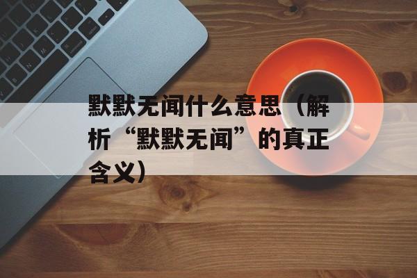 默默无闻什么意思（解析“默默无闻”的真正含义）-第1张图片-