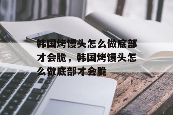 韩国烤馒头怎么做底部才会脆，韩国烤馒头怎么做底部才会脆-第1张图片-