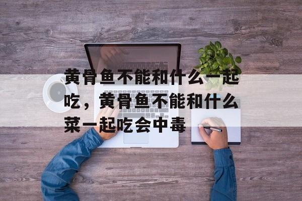 黄骨鱼不能和什么一起吃，黄骨鱼不能和什么菜一起吃会中毒-第1张图片-