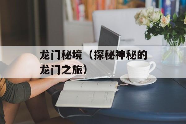 龙门秘境（探秘神秘的龙门之旅）-第1张图片-