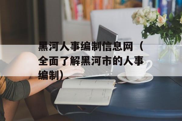 黑河人事编制信息网（全面了解黑河市的人事编制）-第1张图片-