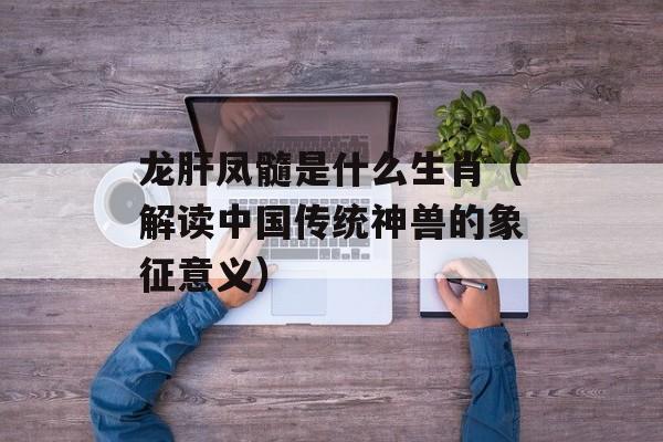 龙肝凤髓是什么生肖（解读中国传统神兽的象征意义）-第1张图片-
