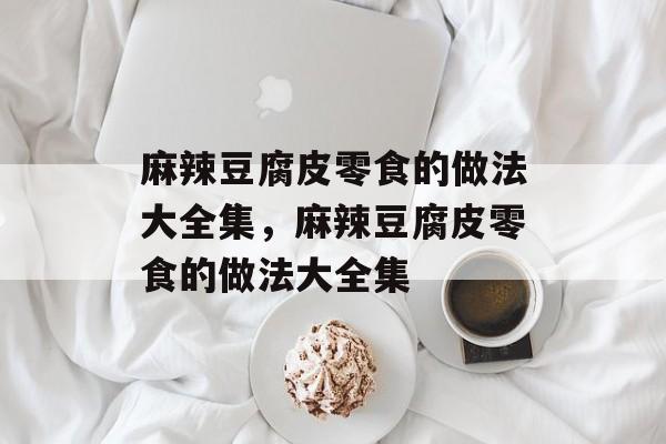 麻辣豆腐皮零食的做法大全集，麻辣豆腐皮零食的做法大全集-第1张图片-