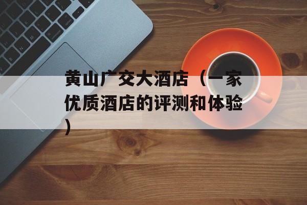 黄山广交大酒店（一家优质酒店的评测和体验）-第1张图片-