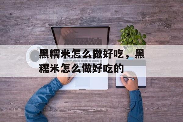 黑糯米怎么做好吃，黑糯米怎么做好吃的-第1张图片-