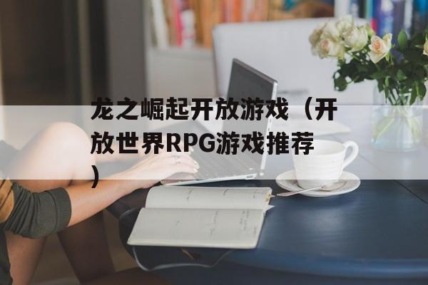龙之崛起开放游戏（开放世界RPG游戏推荐）-第1张图片-