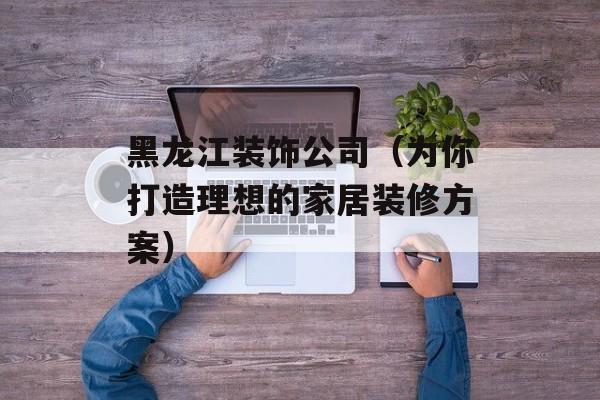 黑龙江装饰公司（为你打造理想的家居装修方案）-第1张图片-