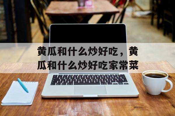 黄瓜和什么炒好吃，黄瓜和什么炒好吃家常菜-第1张图片-