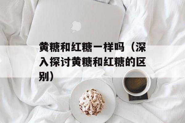 黄糖和红糖一样吗（深入探讨黄糖和红糖的区别）-第1张图片-