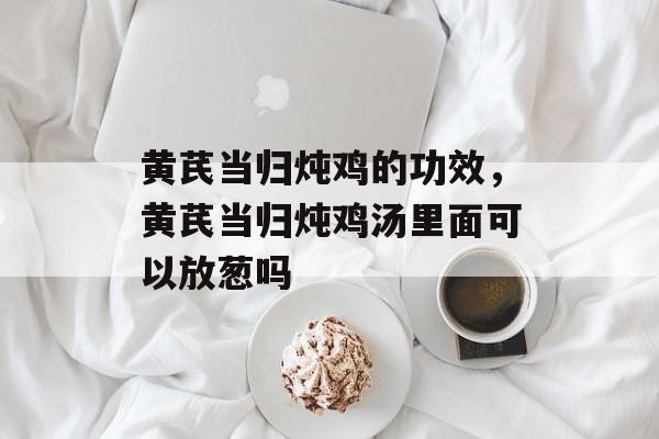 黄芪当归炖鸡的功效，黄芪当归炖鸡汤里面可以放葱吗-第1张图片-