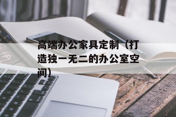 高端办公家具定制（打造独一无二的办公室空间）-第1张图片-