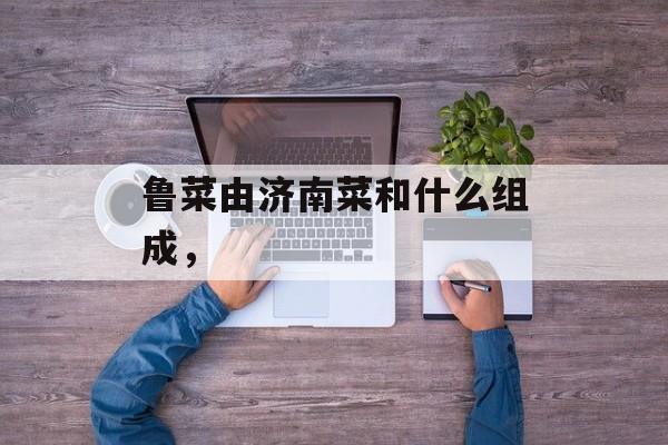 鲁菜由济南菜和什么组成，-第1张图片-