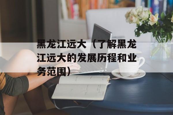 黑龙江远大（了解黑龙江远大的发展历程和业务范围）-第1张图片-