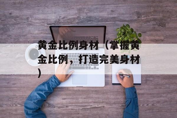 黄金比例身材（掌握黄金比例，打造完美身材）-第1张图片-