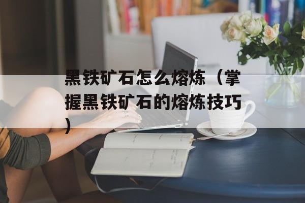 黑铁矿石怎么熔炼（掌握黑铁矿石的熔炼技巧）-第1张图片-