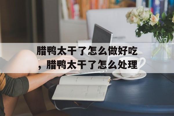 腊鸭太干了怎么做好吃，腊鸭太干了怎么处理-第1张图片-