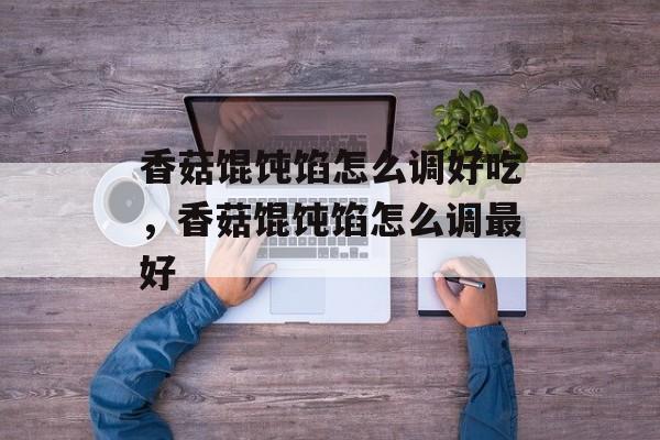 香菇馄饨馅怎么调好吃，香菇馄饨馅怎么调最好-第1张图片-
