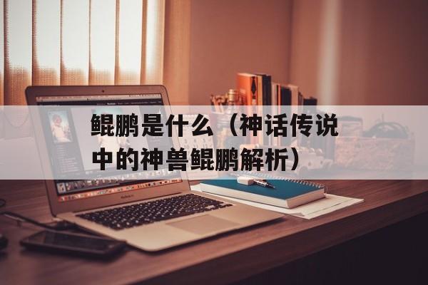 鲲鹏是什么（神话传说中的神兽鲲鹏解析）-第1张图片-