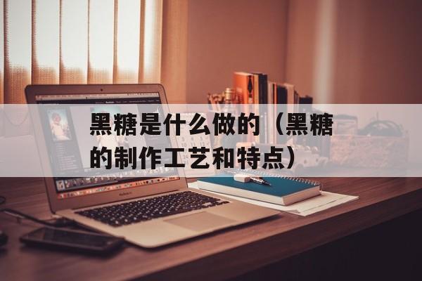 黑糖是什么做的（黑糖的制作工艺和特点）-第1张图片-