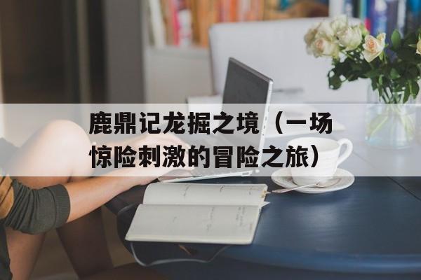 鹿鼎记龙掘之境（一场惊险刺激的冒险之旅）-第1张图片-