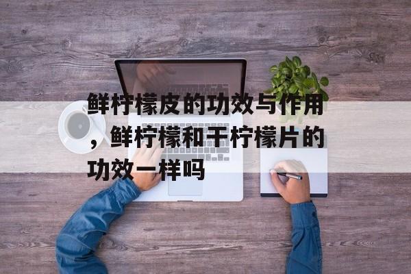 鲜柠檬皮的功效与作用，鲜柠檬和干柠檬片的功效一样吗-第1张图片-