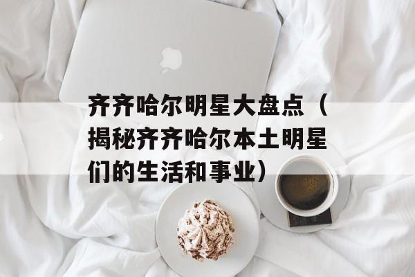 齐齐哈尔明星大盘点（揭秘齐齐哈尔本土明星们的生活和事业）-第1张图片-