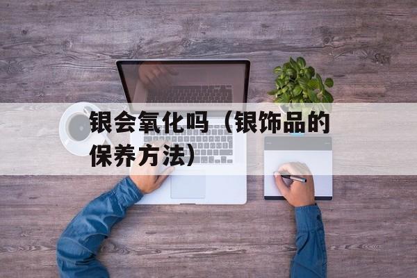 银会氧化吗（银饰品的保养方法）-第1张图片-