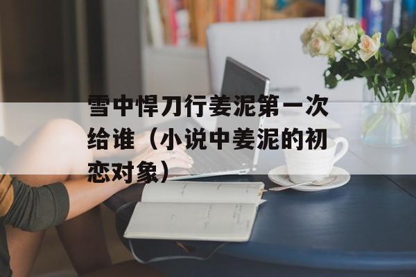雪中悍刀行姜泥第一次给谁（小说中姜泥的初恋对象）-第1张图片-