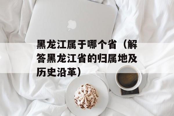 黑龙江属于哪个省（解答黑龙江省的归属地及历史沿革）-第1张图片-