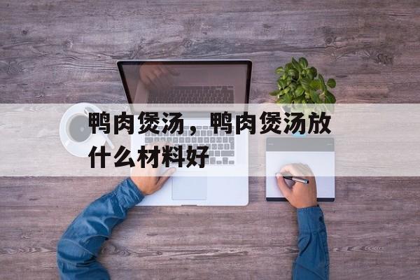 鸭肉煲汤，鸭肉煲汤放什么材料好-第1张图片-