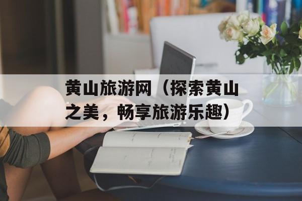 黄山旅游网（探索黄山之美，畅享旅游乐趣）-第1张图片-