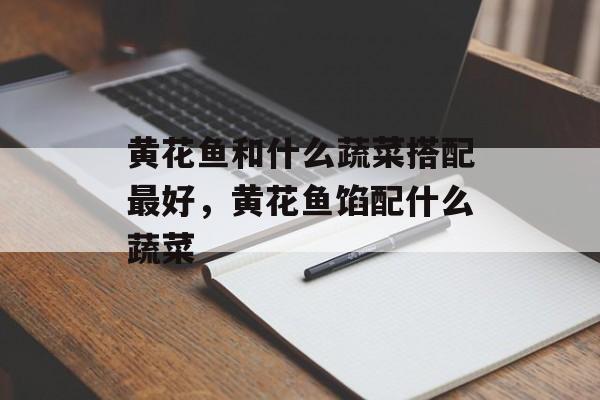 黄花鱼和什么蔬菜搭配最好，黄花鱼馅配什么蔬菜-第1张图片-