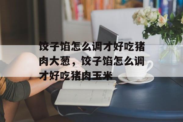 饺子馅怎么调才好吃猪肉大葱，饺子馅怎么调才好吃猪肉玉米-第1张图片-