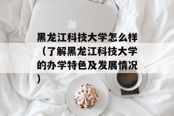 黑龙江科技大学怎么样（了解黑龙江科技大学的办学特色及发展情况）-第1张图片-